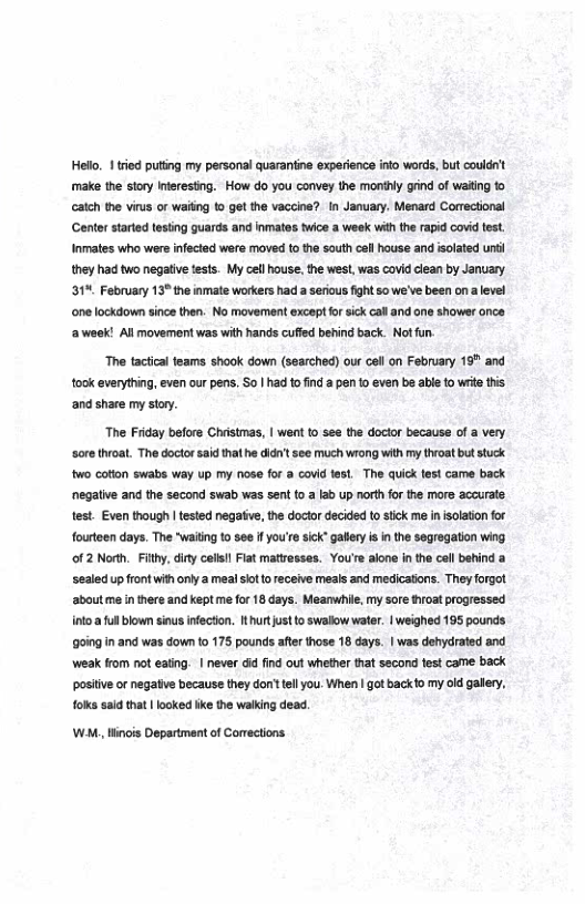 Helo, 1 tied puting my personal quaraniine experience into words, but couldnt make the sory interesting.  How do you convey the monihy gind of waitng to catch the virus or wailing 10 get the vaccine?. In January. Menard Correctional ‘Genter stated tesing guards and inmates twice a week withthe rapid covid test Inmates who were infected wefe moved to the south cell house and isolated unti they had two negative tests. My cell house. the west, was covid lean by January. 31 February 13" the imate workers had a serious fght 5o we’ve been ona level one lockdown sincethen. No movement except for sick caland ane shower once ‘aweek! All movement was with hands cufied behind back. Not fun.  ‘The tactcal feams shook down (searched) our cell on February 16" and took everything, even our pens. So | had to ind a pen 1o even bs abe to write his. ‘and share my story.  The Friday beore Chestmas, | went o sea the docto because of a very sore hrot. The doctor sidhat he i see much wrong with my tvoat bt stuck wo coton swabs way up my nose for & covid e, The quic fet came back ‘negative and the second swab was sent to a lab up north for the more accurate test. Even though | tested negative, the doctor decided to stick me in isolation for fourteen days. The "waiting to see f you’re sick” gaflery is in the segregation wing. o1 2 North. Fihy, iy clil Fiat mttesses. You’s aone in the coll betind a ‘sealed up front with only a meal siot to receive meals and medications. They forgot. aboutme inthere and keptme or 18 days. Meanwhie, my sore hroat progressed int 1 blownsius nfecton. thurtustto swalow watr. | weighed 195 pounds going in and was down o 175 pounds afterhose 18 days. | was dfycrated and Weak rom ot eatng. | never 6 find out whether that second fst carme back posiive o negatve becaus they don’ el you. When | got backio my od gallery, oka said that | looked ke the walking dead.  WM, Hinis Department of Corrections 